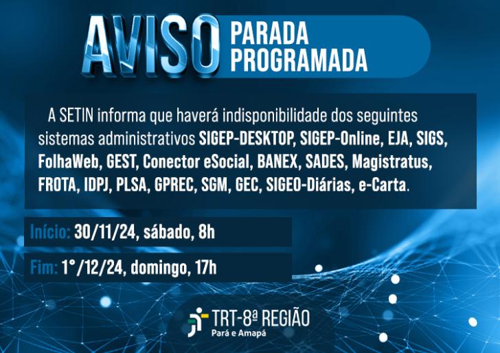 Descrição de imagem:Arte gráfica nas cores azul e branco. Na parte superior, o texto: Aviso.Parada Programada. Abaixo, a informação:Setin informa que haverá indisponibilidade dos seguintes sistemas administrativos SIGEP-DESKTOP, SIGEP-Online, EJA, SIGS, FolhaWeb, GEST, Conector eSocial, BANEX, SADES, Magistratus, FROTA, IDPJ, PLSA, GPREC, SGM, GEC, SIGEO-Diárias, e-Carta.. Início:30/11/2024,sábado,8h. Fim:1º/12/2024,domingo,17h. No rodapé a logo do TRT-8.  