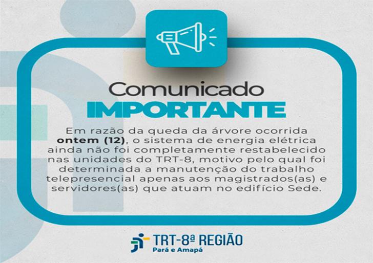 Descrição de imagem: Arte gráfica nas cores branca e azul. Na parte superior o desenho de um megafone, abaixo a informação: Comunicado importante. Centralizado, está o texto: Em razão da queda da árvore ocorrida ontem (12), o sistema de energia elétrica ainda não foi completamente restabelecido nas unidades do TRT-8, motivo pelo qual foi determinada a manutenção do trabalho telepresencial apenas aos magistrados (as) e servidores (as) que atuam no edifício Sede. No rodapé, logo do TRT-8.  