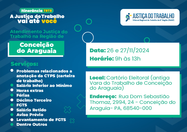 #ParaTodosVerem: Arte gráfica com fundo azul escuro, no lado esquerdo o texto: Itinerância TRT-8, A justiça do Trabalho vai até você. Abaixo as informações: Atendimento Justiça do Trabalho na Região de Conceição do Araguaia. Serviços: salário inferior ao mínimo, dúvidas sobre férias, FGTS, aviso prévio, entre outros. No lado direto às informações, data: 26 a 27 de novembro, horário: 9h às 13h, local: Cartório Eleitoral, localizado  na rua Dom Sebastião Thomaz, 2994, 24. - Conceição do Araguaia - PA, 68540-000